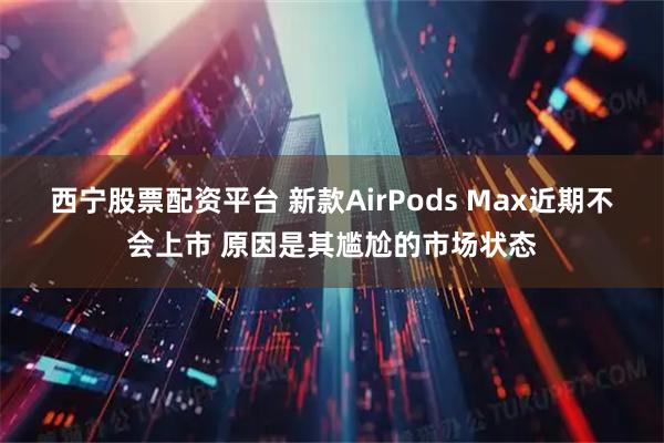 西宁股票配资平台 新款AirPods Max近期不会上市 原因是其尴尬的市场状态