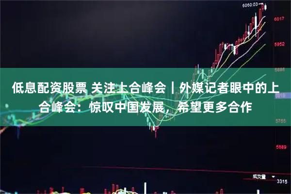 低息配资股票 关注上合峰会｜外媒记者眼中的上合峰会：惊叹中国发展，希望更多合作