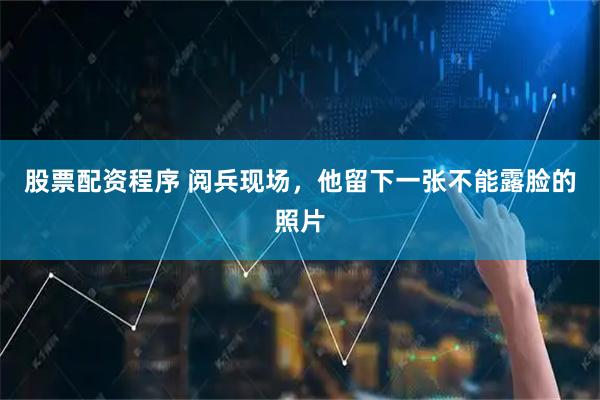股票配资程序 阅兵现场，他留下一张不能露脸的照片