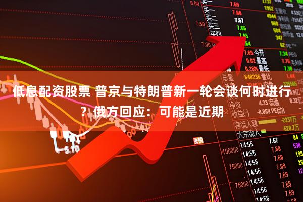 低息配资股票 普京与特朗普新一轮会谈何时进行？俄方回应：可能是近期