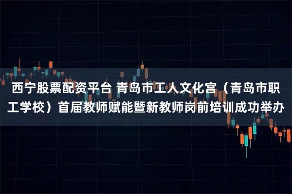 西宁股票配资平台 青岛市工人文化宫（青岛市职工学校）首届教师赋能暨新教师岗前培训成功举办