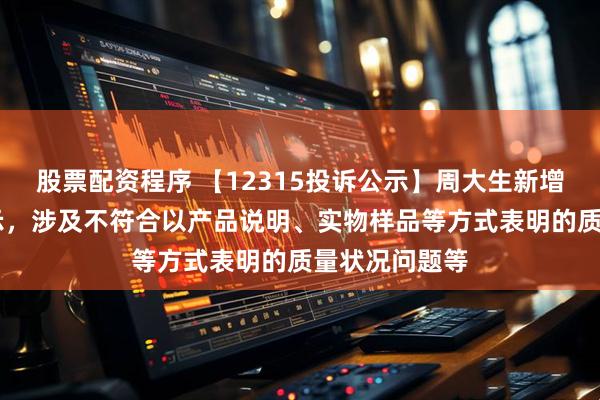 股票配资程序 【12315投诉公示】周大生新增17件投诉公示，涉及不符合以产品说明、实物样品等方式表明的质量状况问题等