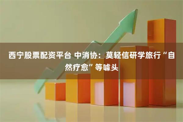 西宁股票配资平台 中消协：莫轻信研学旅行“自然疗愈”等噱头