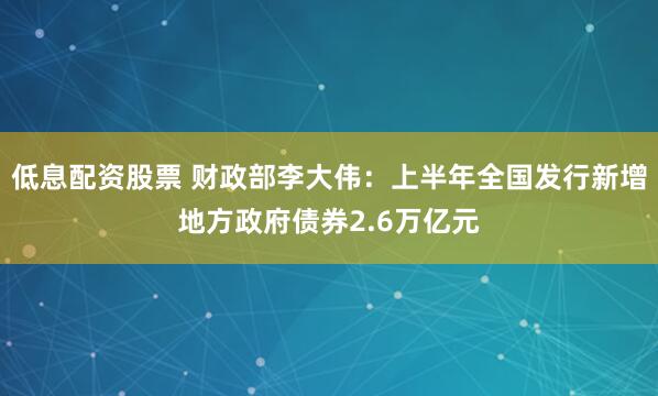 低息配资股票 财政部李大伟：上半年全国发行新增地方政府债券2.6万亿元