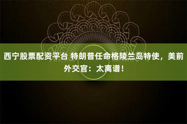 西宁股票配资平台 特朗普任命格陵兰岛特使，美前外交官：太离谱！