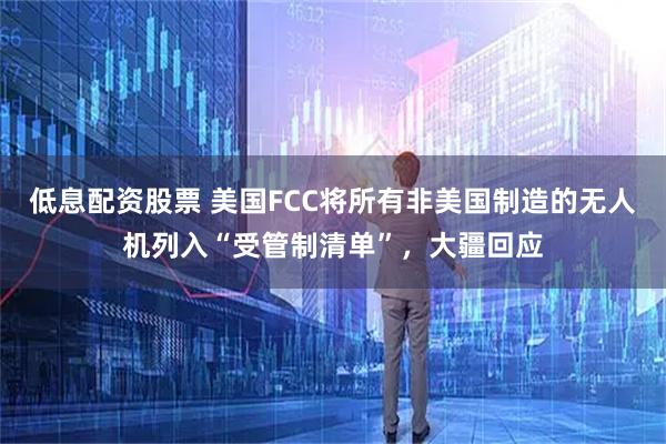 低息配资股票 美国FCC将所有非美国制造的无人机列入“受管制清单”，大疆回应