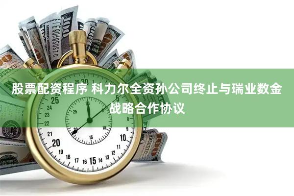 股票配资程序 科力尔全资孙公司终止与瑞业数金战略合作协议