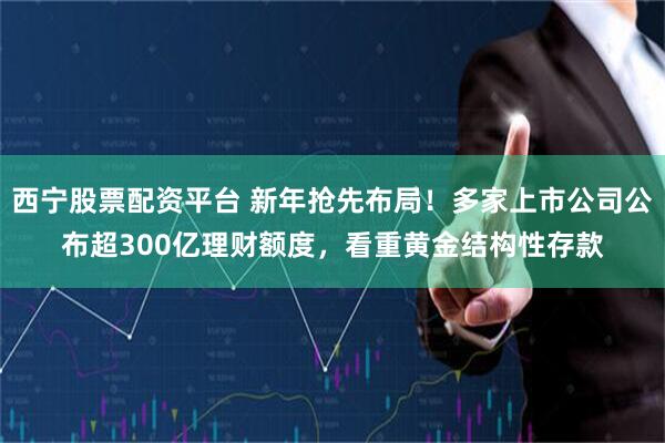 西宁股票配资平台 新年抢先布局！多家上市公司公布超300亿理财额度，看重黄金结构性存款