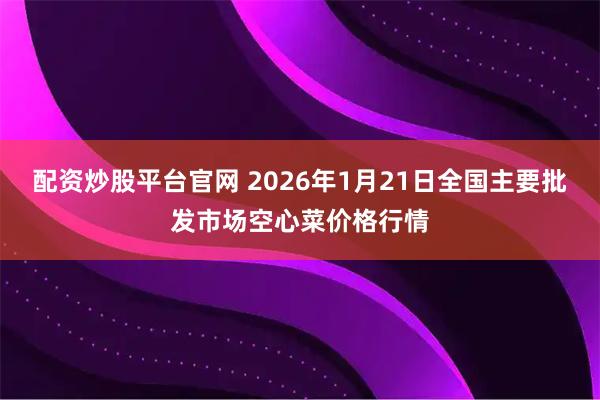 配资炒股平台官网 2026年1月21日全国主要批发市场空心菜价格行情