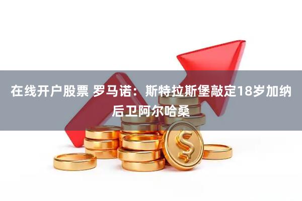 在线开户股票 罗马诺：斯特拉斯堡敲定18岁加纳后卫阿尔哈桑