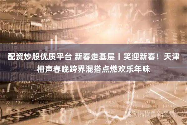 配资炒股优质平台 新春走基层丨笑迎新春！天津相声春晚跨界混搭点燃欢乐年味