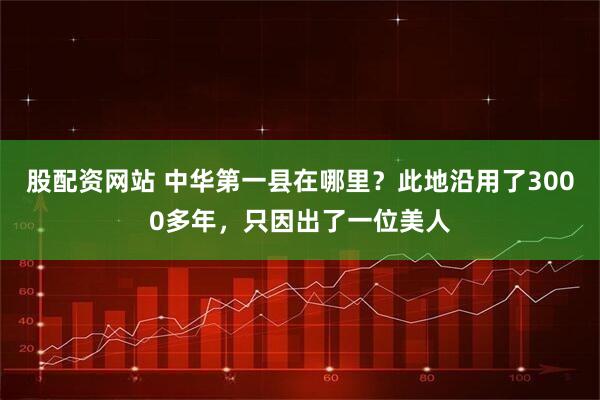 股配资网站 中华第一县在哪里？此地沿用了3000多年，只因出了一位美人