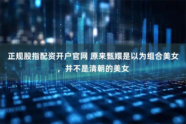 正规股指配资开户官网 原来甄嬛是以为组合美女，并不是清朝的美女