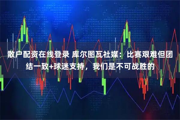散户配资在线登录 库尔图瓦社媒：比赛艰难但团结一致+球迷支持，我们是不可战胜的