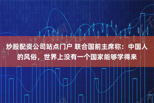 炒股配资公司站点门户 联合国前主席称：中国人的风俗，世界上没有一个国家能够学得来