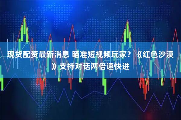 现货配资最新消息 瞄准短视频玩家？《红色沙漠》支持对话两倍速快进
