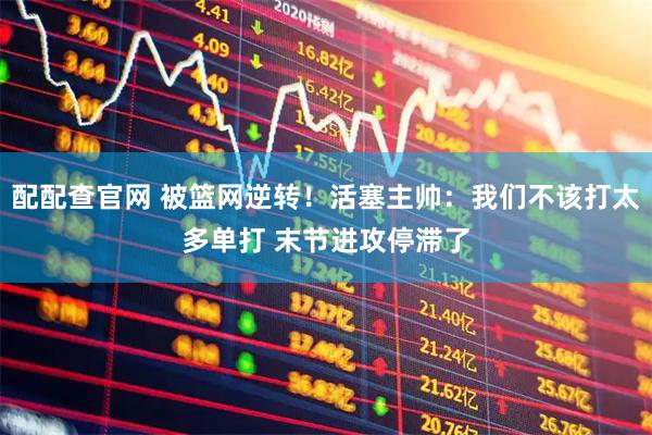 配配查官网 被篮网逆转！活塞主帅：我们不该打太多单打 末节进攻停滞了