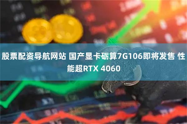 股票配资导航网站 国产显卡砺算7G106即将发售 性能超RTX 4060