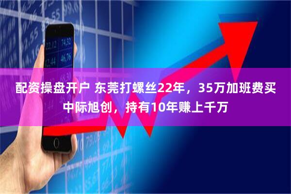 配资操盘开户 东莞打螺丝22年，35万加班费买中际旭创，持有10年赚上千万