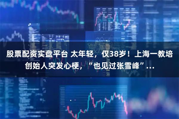 股票配资实盘平台 太年轻，仅38岁！上海一教培创始人突发心梗，“也见过张雪峰”…