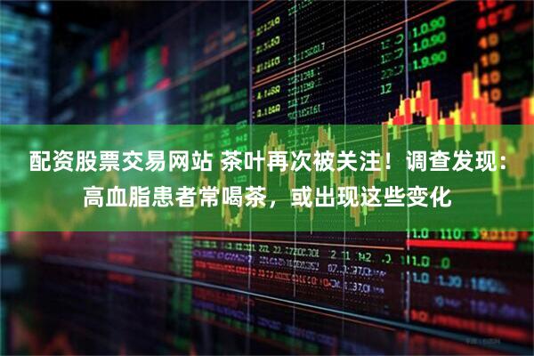 配资股票交易网站 茶叶再次被关注！调查发现：高血脂患者常喝茶，或出现这些变化