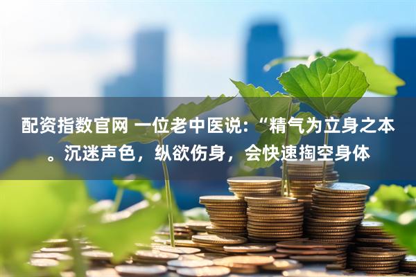 配资指数官网 一位老中医说: “精气为立身之本。沉迷声色，纵欲伤身，会快速掏空身体