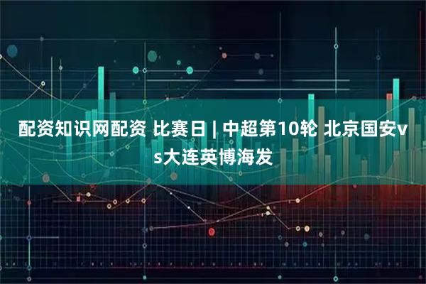 配资知识网配资 比赛日 | 中超第10轮 北京国安vs大连英博海发